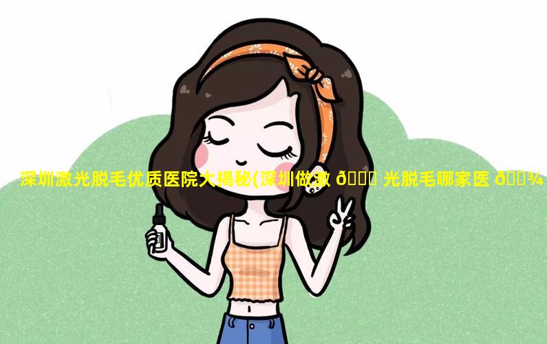 深圳激光脱毛优质医院大揭秘(深圳做激 🐞 光脱毛哪家医 🌾 院最好)